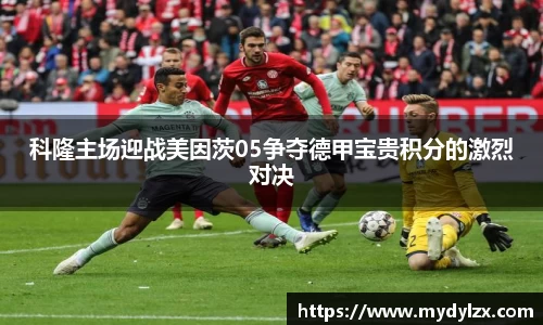 科隆主场迎战美因茨05争夺德甲宝贵积分的激烈对决