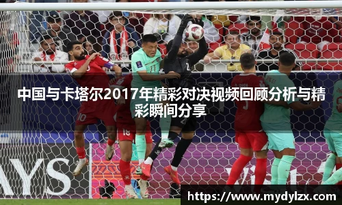 中国与卡塔尔2017年精彩对决视频回顾分析与精彩瞬间分享